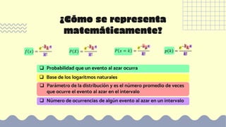 ¿Cómo se representa
matemáticamente?
𝑓 𝑥 =
𝑒−λλ 𝑥
𝑥!
𝑃 𝑋 =
𝑒−λλ 𝑥
𝑥!
𝑝 𝑘 =
𝑒−λλ 𝑘
𝑘!
 Probabilidad que un evento al azar ocurra
 Base de los logaritmos naturales
 Parámetro de la distribución y es el número promedio de veces
que ocurre el evento al azar en el intervalo
 Número de ocurrencias de algún evento al azar en un intervalo
𝑃 𝑥 = 𝑘 =
𝑒−𝜇
μ𝑘
𝑘!
 