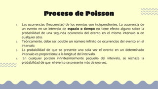 1. Las ocurrencias (frecuencias) de los eventos son independientes. La ocurrencia de
un evento en un intervalo de espacio o tiempo no tiene efecto alguno sobre la
probabilidad de una segunda ocurrencia del evento en el mismo intervalo o en
cualquier otro.
2. Teóricamente, debe ser posible un número infinito de ocurrencias del evento en el
intervalo.
3. La probabilidad de que se presente una sola vez el evento en un determinado
intervalo es proporcional a la longitud del intervalo.
4. En cualquier porción infinitesimalmente pequeña del intervalo, se rechaza la
probabilidad de que el evento se presente más de una vez.
Proceso de Poisson
 