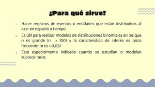 1. Hacer registros de eventos o entidades que están distribuidos al
azar en espacio o tiempo.
2. Es útil para realizar modelos de distribuciones binomiales en las que
n es grande (n ≥ 100) y la característica de interés es poco
frecuente (π es ≤ 0,05).
3. Está especialmente indicada cuando se estudian o modelan
sucesos raros.
¿Para qué sirve?
 