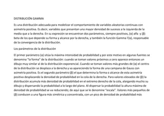 DISTRIBUCIÓN GAMMA

Es una distribución adecuada para modelizar el comportamiento de variables aleatorias continuas con
asimetría positiva. Es decir, variables que presentan una mayor densidad de sucesos a la izquierda de la
media que a la derecha. En su expresión se encuentran dos parámetros, siempre positivos, (α) alfa y (β)
beta de los que depende su forma y alcance por la derecha, y también la función Gamma Γ(α), responsable
de la convergencia de la distribución.

Los parámetros de la distribución

El primer parámetro (α) sitúa la máxima intensidad de probabilidad y por este motivo en algunas fuentes se
denomina “la forma” de la distribución: cuando se toman valores próximos a cero aparece entonces un
dibujo muy similar al de la distribución exponencial. Cuando se toman valores más grandes de (α) el centro
de la distribución se desplaza a la derecha y va apareciendo la forma de una campana de Gauss con
asimetría positiva. Es el segundo parámetro (β) el que determina la forma o alcance de esta asimetría
positiva desplazando la densidad de probabilidad en la cola de la derecha. Para valores elevados de (β) la
distribución acumula más densidad de probabilidad en el extremo derecho de la cola, alargando mucho su
dibujo y dispersando la probabilidad a lo largo del plano. Al dispersar la probabilidad la altura máxima de
densidad de probabilidad se va reduciendo; de aquí que se le denomine “escala”. Valores más pequeños de
(β) conducen a una figura más simétrica y concentrada, con un pico de densidad de probabilidad más
 