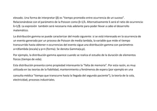 elevado. Una forma de interpretar (β) es “tiempo promedio entre ocurrencia de un suceso”.
Relacionándose con el parámetro de la Poisson como β=1/λ. Alternativamente λ será el ratio de ocurrencia:
λ=1/β. La expresión también será necesaria más adelante para poder llevar a cabo el desarrollo
matemático.

La distribución gamma se puede caracterizar del modo siguiente: si se está interesado en la ocurrencia de
un evento generado por un proceso de Poisson de media lambda, la variable que mide el tiempo
transcurrido hasta obtener n ocurrencias del evento sigue una distribución gamma con parámetros
a=nXlambda (escala) y p=n (forma). Se denota Gamma(a,p).

Por ejemplo, la distribución gamma aparece cuando se realiza el estudio de la duración de elementos
físicos (tiempo de vida).

Esta distribución presenta como propiedad interesante la “falta de memoria”. Por esta razón, es muy
utilizada en las teorías de la fiabilidad, mantenimiento y fenómenos de espera (por ejemplo en una

consulta médica “tiempo que transcurre hasta la llegada del segundo paciente”), la teoría de la cola,
electricidad, procesos industriales.
 