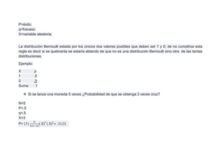 P=éxito.
q=fracaso.
X=variable aleatoria.


La distribución Bernoulli estada por los únicos dos valores posibles que deben ser 1 y 0; de no cumplirse esta
regla es decir si se quebranta se estaría ablando de que no es una distribución Bernoulli sino otra de las tantas
distribuciones.

Ejemplo:

X          p
1          .5
0          .5
Suma        1

   Si se lanza una moneda 5 veces ¿Probabilidad de que se obtenga 3 veces cruz?

N=5
P=.5
q=.5
X=3
P= (1)          (.5)3 (.5)2
 