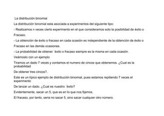 La distribución binomial
La distribución binomial esta asociada a experimentos del siguiente tipo:
- Realizamos n veces cierto experimento en el que consideramos solo la posibilidad de éxito o
Fracaso.
- La obtención de éxito o fracaso en cada ocasión es independiente de la obtención de éxito o
Fracaso en las demás ocasiones.
- La probabilidad de obtener ´éxito o fracaso siempre es la misma en cada ocasión.
Veámoslo con un ejemplo
Tiramos un dado 7 veces y contamos el numero de cincos que obtenemos. ¿Cual es la
probabilidad
De obtener tres cincos?.
Este es un típico ejemplo de distribución binomial, pues estamos repitiendo 7 veces el
experimento
De lanzar un dado. ¿Cual es nuestro ´éxito?
Evidentemente, sacar un 5, que es en lo que nos ﬁjamos.
El fracaso, por tanto, seria no sacar 5, sino sacar cualquier otro número.
 