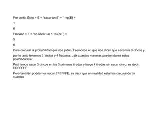 Por tanto, Éxito = E = “sacar un 5” = ´ ⇒p(E) =
1
6
Fracaso = F = “no sacar un 5” =⇒p(F) =
5
6
Para calcular la probabilidad que nos piden, Fijemonos en que nos dicen que sacamos 3 cincos y
por lo tanto tenemos 3 ´éxitos y 4 fracasos, ¿de cuantas maneras pueden darse estas
posibilidades?.
Podríamos sacar 3 cincos en las 3 primeras tiradas y luego 4 tiradas sin sacar cinco, es decir:
EEEFFFF
Pero también podríamos sacar EFEFFFE, es decir que en realidad estamos calculando de
cuantas
 
