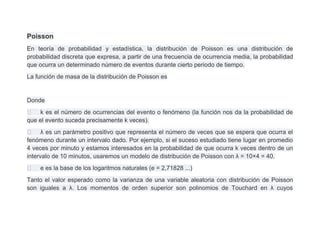 Poisson
En teoría de probabilidad y estadística, la distribución de Poisson es una distribución de
probabilidad discreta que expresa, a partir de una frecuencia de ocurrencia media, la probabilidad
que ocurra un determinado número de eventos durante cierto periodo de tiempo.
La función de masa de la distribución de Poisson es


Donde
 k es el número de ocurrencias del evento o fenómeno (la función nos da la probabilidad de
que el evento suceda precisamente k veces).
 λ es un parámetro positivo que representa el número de veces que se espera que ocurra el
fenómeno durante un intervalo dado. Por ejemplo, si el suceso estudiado tiene lugar en promedio
4 veces por minuto y estamos interesados en la probabilidad de que ocurra k veces dentro de un
intervalo de 10 minutos, usaremos un modelo de distribución de Poisson con λ = 10×4 = 40.
   e es la base de los logaritmos naturales (e = 2,71828 ...)
Tanto el valor esperado como la varianza de una variable aleatoria con distribución de Poisson
son iguales a λ. Los momentos de orden superior son polinomios de Touchard en λ cuyos
 