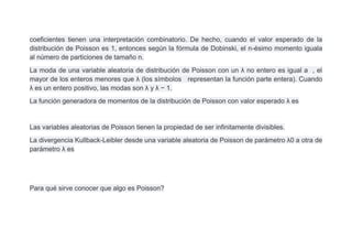 coeficientes tienen una interpretación combinatorio. De hecho, cuando el valor esperado de la
distribución de Poisson es 1, entonces según la fórmula de Dobinski, el n-ésimo momento iguala
al número de particiones de tamaño n.
La moda de una variable aleatoria de distribución de Poisson con un λ no entero es igual a , el
mayor de los enteros menores que λ (los símbolos representan la función parte entera). Cuando
λ es un entero positivo, las modas son λ y λ − 1.
La función generadora de momentos de la distribución de Poisson con valor esperado λ es


Las variables aleatorias de Poisson tienen la propiedad de ser infinitamente divisibles.
La divergencia Kullback-Leibler desde una variable aleatoria de Poisson de parámetro λ0 a otra de
parámetro λ es




Para qué sirve conocer que algo es Poisson?
 