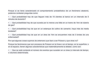 Porque si se tiene caracterizado el comportamiento probabilístico de un fenómeno aleatorio,
podemos contestar preguntas como:
•   Qué probabilidad hay de que lleguen más de 15 clientes al banco en un intervalo de 5
minutos de duración?
•   Qué probabilidad hay de que suceda por lo menos una falla en un tramo de 1km de tubería
de gas?
•    Qué probabilidad hay de que en un estanque de cultivo de camarón, haya más de media
tonelada?
•    Qué probabilidad hay de que en un área de 1km se encuentren más de 3 brotes de una
enfermedad?
Por qué algunas cosas supimos de antemano que iban a ser Poisson y que otras no?
Porque los fenómenos que son procesos de Poisson en la línea o en el tiempo, en la superficie, o
en el espacio, tienen algunas características que matemáticamente la delatan, como son:
•    Que se está contando el número de eventos que suceden en un área (o intervalo de tiempo,
o volumen) determinada.
 