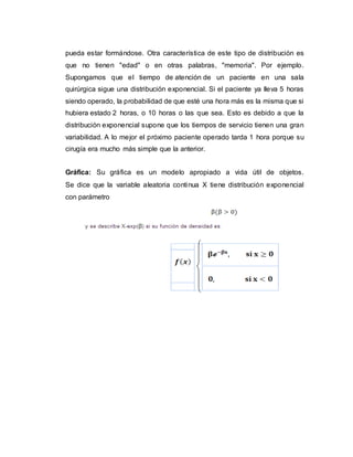 pueda estar formándose. Otra característica de este tipo de distribución es
que no tienen "edad" o en otras palabras, "memoria". Por ejemplo.
Supongamos que el tiempo de atención de un paciente en una sala
quirúrgica sigue una distribución exponencial. Si el paciente ya lleva 5 horas
siendo operado, la probabilidad de que esté una hora más es la misma que si
hubiera estado 2 horas, o 10 horas o las que sea. Esto es debido a que la
distribución exponencial supone que los tiempos de servicio tienen una gran
variabilidad. A lo mejor el próximo paciente operado tarda 1 hora porque su
cirugía era mucho más simple que la anterior.
Gráfica: Su gráfica es un modelo apropiado a vida útil de objetos.
Se dice que la variable aleatoria continua X tiene distribución exponencial
con parámetro
 