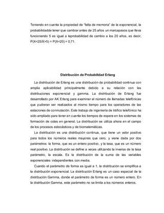 Teniendo en cuenta la propiedad de “falta de memoria” de la exponencial, la
probabilidadde tener que cambiar antes de 25 años un marcapasos que lleva
funcionando 5 es igual a laprobabilidad de cambio a los 20 años, es decir,
P(X<25/X>5) = P(X<20) = 0,71.
Distribución de Probabilidad Erlang
La distribución de Erlang es una distribución de probabilidad continua con
amplia aplicabilidad principalmente debido a su relación con las
distribuciones exponencial y gamma. La distribución de Erlang fue
desarrollado por AK Erlang para examinar el número de llamadas telefónicas
que pudieran ser realizados al mismo tiempo para los operadores de las
estaciones de conmutación. Este trabajo de ingeniería de tráfico telefónico ha
sido ampliado para tener en cuenta los tiempos de espera en los sistemas de
formación de colas en general. La distribución se utiliza ahora en el campo
de los procesos estocásticos y de biomatemáticas.
La distribución es una distribución continua, que tiene un valor positivo
para todos los números reales mayores que cero, y viene dada por dos
parámetros: la forma, que es un entero positivo, y la tasa, que es un número
real positivo. La distribución se define a veces utilizando la inversa de la tasa
parámetro, la escala. Es la distribución de la suma de las variables
exponenciales independientes con media.
Cuando el parámetro de forma es igual a 1, la distribución se simplifica a
la distribución exponencial. La distribución Erlang es un caso especial de la
distribución Gamma, donde el parámetro de forma es un número entero. En
la distribución Gamma, este parámetro no se limita a los números enteros.
 