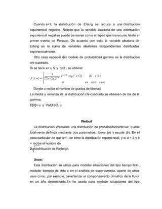 Cuando a=1, la distribución de Erlang se reduce a una distribución
exponencial negativa. Nótese que la variable aleatoria de una distribución
exponencial negativa puede pensarse como el lapso que transcurre hasta el
primer evento de Poisson. De acuerdo con esto, la variable aleatoria de
Erlang es la suma de variables aleatorias independientes distribuidas
exponencialmente.
Otro caso especial del modelo de probabilidad gamma es la distribución
chi-cuadrado.
Si se hace a= u /2 y q=2 , se obtiene:
Donde u recibe el nombre de grados de libertad.
La media y varianza de la distribución chi-cuadrado se obtienen de los de la
gamma.
E[X]= u y Var[X]=2. u
Weibull
La distribución Weibulles una distribución de probabilidadcontinua; queda
totalmente definida mediante dos parámetros, forma (a) y escala (b). En el
caso particular de que a=1, se tiene la distribución exponencial, y si a = 2 y b
= recibe el nombre de
2 σdistribución de Rayleigh.
Usos:
Esta distribución se utiliza para modelar situaciones del tipo tiempo fallo,
modelar tiempos de vida o en el análisis de supervivencia, aparte de otros
usos como, por ejemplo, caracterizar el comportamiento climático de la lluvia
en un año determinado.Se ha usado para modelar situaciones del tipo
 