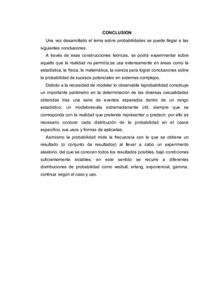 CONCLUSION
Una vez desarrollado el tema sobre probabilidades se puede llegar a las
siguientes conclusiones:
A través de esas construcciones teóricas, se podrá experimentar sobre
aquello que la realidad no permitía;se usa extensamente en áreas como la
estadística, la física, la matemática, la ciencia para lograr conclusiones sobre
la probabilidad de sucesos potenciales en sistemas complejos.
Debido a la necesidad de modelar lo observable laprobabilidad constituye
un importante parámetro en la determinación de las diversas casualidades
obtenidas tras una serie de eventos esperados dentro de un rango
estadístico; un modeloresulta extremadamente útil, siempre que se
corresponda con la realidad que pretende representar o predecir; por ello es
necesario conocer cada distribución de la probabilidad en el casos
especifico, sus usos y formas de aplicarlas.
Asimismo la probabilidad mide la frecuencia con la que se obtiene un
resultado (o conjunto de resultados) al llevar a cabo un experimento
aleatorio, del que se conocen todos los resultados posibles, bajo condiciones
suficientemente estables; en este sentido se recurre a diferentes
distribuciones de probabilidad como weibull, erlang, exponencial, gamma,
continua según el caso y uso.
 