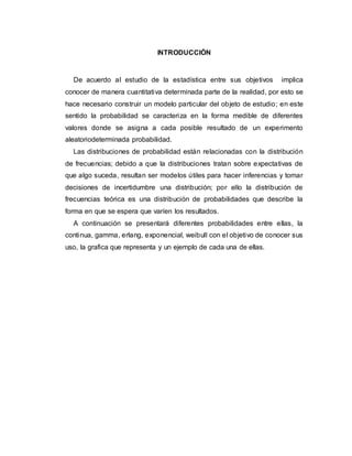 INTRODUCCIÓN
De acuerdo al estudio de la estadística entre sus objetivos implica
conocer de manera cuantitativa determinada parte de la realidad, por esto se
hace necesario construir un modelo particular del objeto de estudio; en este
sentido la probabilidad se caracteriza en la forma medible de diferentes
valores donde se asigna a cada posible resultado de un experimento
aleatoriodeterminada probabilidad.
Las distribuciones de probabilidad están relacionadas con la distribución
de frecuencias; debido a que la distribuciones tratan sobre expectativas de
que algo suceda, resultan ser modelos útiles para hacer inferencias y tomar
decisiones de incertidumbre una distribución; por ello la distribución de
frecuencias teórica es una distribución de probabilidades que describe la
forma en que se espera que varíen los resultados.
A continuación se presentará diferentes probabilidades entre ellas, la
continua, gamma, erlang, exponencial, weibull con el objetivo de conocer sus
uso, la grafica que representa y un ejemplo de cada una de ellas.
 
