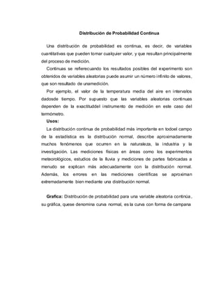Distribución de Probabilidad Continua
Una distribución de probabilidad es continua, es decir, de variables
cuantitativas que pueden tomar cualquier valor, y que resultan principalmente
del proceso de medición.
Continuas se refierecuando los resultados posibles del experimento son
obtenidos de variables aleatorias puede asumir un número infinito de valores,
que son resultado de unamedición.
Por ejemplo, el valor de la temperatura media del aire en intervalos
dadosde tiempo. Por supuesto que las variables aleatorias continuas
dependen de la exactituddel instrumento de medición en este caso del
termómetro.
Usos:
La distribución continua de probabilidad más importante en todoel campo
de la estadística es la distribución normal, describe aproximadamente
muchos fenómenos que ocurren en la naturaleza, la industria y la
investigación. Las mediciones físicas en áreas como los experimentos
meteorológicos, estudios de la lluvia y mediciones de partes fabricadas a
menudo se explican más adecuadamente con la distribución normal.
Además, los errores en las mediciones científicas se aproximan
extremadamente bien mediante una distribución normal.
Grafica: Distribución de probabilidad para una variable aleatoria continúa,
su gráfica, quese denomina curva normal, es la curva con forma de campana
 