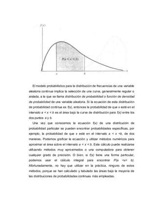 El modelo probabilístico para la distribución de frecuencias de una variable
aleatoria continua implica la selección de una curva, generalmente regular o
aislada, a la que se llama distribución de probabilidad o función de densidad
de probabilidad de una variable aleatoria. Si la ecuación de esta distribución
de probabilidad continua es f(x), entonces la probabilidad de que x esté en el
intervalo a < x < b es el área bajo la curva de distribución para f(x) entre los
dos puntos a y b.
Una vez que conocemos la ecuación f(x) de una distribución de
probabilidad particular se pueden encontrar probabilidades específicas, por
ejemplo, la probabilidad de que x esté en el intervalo a < x <b, de dos
maneras. Podemos graficar la ecuación y utilizar métodos numéricos para
aproximar el área sobre el intervalo a < x < b. Este cálculo puede realizarse
utilizando métodos muy aproximados o una computadora para obtener
cualquier grado de precisión. O bien, si f(x) tiene una forma particular,
podemos usar el cálculo integral para encontrar P(a <x< b).
Afortunadamente, no hay que utilizar en la práctica, ninguno de estos
métodos, porque se han calculado y tabulado las áreas bajo la mayoría de
las distribuciones de probabilidades continuas más empleadas.
 