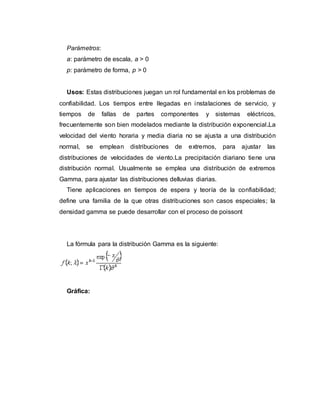 Parámetros:
a: parámetro de escala, a > 0
p: parámetro de forma, p > 0
Usos: Estas distribuciones juegan un rol fundamental en los problemas de
confiabilidad. Los tiempos entre llegadas en instalaciones de servicio, y
tiempos de fallas de partes componentes y sistemas eléctricos,
frecuentemente son bien modelados mediante la distribución exponencial.La
velocidad del viento horaria y media diaria no se ajusta a una distribución
normal, se emplean distribuciones de extremos, para ajustar las
distribuciones de velocidades de viento.La precipitación diariano tiene una
distribución normal. Usualmente se emplea una distribución de extremos
Gamma, para ajustar las distribuciones delluvias diarias.
Tiene aplicaciones en tiempos de espera y teoría de la confiabilidad;
define una familia de la que otras distribuciones son casos especiales; la
densidad gamma se puede desarrollar con el proceso de poissont
La fórmula para la distribución Gamma es la siguiente:
Gráfica:
 
