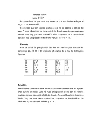 Varianza 0,0556
Moda 0,1667
La probabilidad de que transcurra menos de una hora hasta que llegue el
segundo pacientees 0,98.
Se destaca que con valores iguales a cero no es posible el cálculo del
valor A pues ellogaritmo de cero es infinito. En el caso de que aparezcan
valores nulos hay que crear unafunción mixta compuesta de la probabilidad
del valor nulo y la probabilidad del valor nonulo: “q” y “p” = 1-q.
Ejemplo:
Con los datos de precipitación del mes de Julio se pide calcular los
percentiles 20, 40, 60 y 80 mediante el empleo de la ley de distribución
Gamma.
00
00
9.4
6.0
0.0
10.5
44.8
8.7
10.0
2.8
12.3
3.9
3.2
2.5
8.2
37.1
16.7
4.8
2.8
68.6
71.2
9.7
72.9
13.8
0.0
5.6
4.0
37.9
2.6
Solución.
El número de datos de la serie es de 29. Podemos observar que en algunos
años durante el mesde Julio no hubo precipitación. Como con los valores
iguales a cero no es posible el cálculo delvalor A pues el logaritmo de cero es
infinito. Hay que crear una función mixta compuesta de laprobabilidad del
valor nulo “q” y la del valor no nulo “p = 1-q”.
 