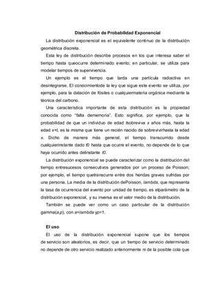 Distribución de Probabilidad Exponencial
La distribución exponencial es el equivalente continuo de la distribución
geométrica discreta.
Esta ley de distribución describe procesos en los que interesa saber el
tiempo hasta queocurre determinado evento; en particular, se utiliza para
modelar tiempos de supervivencia.
Un ejemplo es el tiempo que tarda una partícula radiactiva en
desintegrarse. El conocimientode la ley que sigue este evento se utiliza, por
ejemplo, para la datación de fósiles o cualquiermateria orgánica mediante la
técnica del carbono.
Una característica importante de esta distribución es la propiedad
conocida como “falta dememoria”. Esto significa, por ejemplo, que la
probabilidad de que un individuo de edad tsobreviva x años más, hasta la
edad x+t, es la misma que tiene un recién nacido de sobrevivirhasta la edad
x. Dicho de manera más general, el tiempo transcurrido desde
cualquierinstante dado t0 hasta que ocurre el evento, no depende de lo que
haya ocurrido antes delinstante t0.
La distribución exponencial se puede caracterizar como la distribución del
tiempo entresucesos consecutivos generados por un proceso de Poisson;
por ejemplo, el tiempo quetranscurre entre dos heridas graves sufridas por
una persona. La media de la distribución dePoisson, lambda, que representa
la tasa de ocurrencia del evento por unidad de tiempo, es elparámetro de la
distribución exponencial, y su inversa es el valor medio de la distribución.
También se puede ver como un caso particular de la distribución
gamma(a,p), con a=lambda yp=1.
El uso
El uso de la distribución exponencial supone que los tiempos
de servicio son aleatorios, es decir, que un tiempo de servicio determinado
no depende de otro servicio realizado anteriormente ni de la posible cola que
 