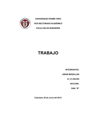 UNIVERDIDAD FERMÍN TORO
VICE-RECTORADO ACADÉMICO
FACULTAD DE INGENIERÍA
TRABAJO
INTEGRANTES:
JORGE MOGOLLON
CI: 21.459.583
SECCION:
SAIA “B”
Cabudare, 05 de Junio del 2015.
 