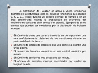 La distribución de Poisson se aplica a varios fenómenos
discretos de la naturaleza (esto es, aquellos fenómenos que ocurren
0, 1, 2, 3,... veces durante un periodo definido de tiempo o en un
área determinada) cuando la probabilidad de ocurrencia del
fenómeno es constante en el tiempo o el espacio. Ejemplos de estos
eventos que pueden ser modelados por la distribución de Poisson
incluyen:
O El número de autos que pasan a través de un cierto punto en una
ruta (suficientemente distantes de los semáforos) durante un
periodo definido de tiempo.
O El número de errores de ortografía que uno comete al escribir una
única página.
O El número de llamadas telefónicas en una central telefónica por
minuto.
O El número de servidores web accedidos por minuto.
O El número de animales muertos encontrados por unidad de
longitud de ruta.
 