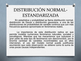 DISTRIBUCIÓN NORMAL-
ESTANDARIZADA
En estadística y probabilidad se llama distribución normal,
distribución de Gauss o distribución gaussiana, a una de las
distribuciones de probabilidad de variable continua que con más
frecuencia aparece aproximada en fenómenos reales.
La importancia de esta distribución radica en que
permite modelar numerosos fenómenos naturales, sociales y
psicológicos. Mientras que los mecanismos que subyacen a
gran parte de este tipo de fenómenos son desconocidos, por la
enorme cantidad de variables incontrolables que en ellos
intervienen, el uso del modelo normal puede justificarse
asumiendo que cada observación se obtiene como la suma de
unas pocas causas independientes.
 