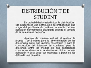 DISTRIBUCIÓN T DE
STUDENT
En probabilidad y estadística, la distribución t
(de Student) es una distribución de probabilidad que
surge del problema de estimar la media de una
población normalmente distribuida cuando el tamaño
de la muestra es pequeño.
Aparece de manera natural al realizar la
prueba t de Student para la determinación de las
diferencias entre dos medias muestrales y para la
construcción del intervalo de confianza para la
diferencia entre las medias de dos poblaciones
cuando se desconoce la desviación típica de una
población y ésta debe ser estimada a partir de los
datos de una muestra.
 