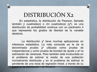 DISTRIBUCIÓN X2
En estadística, la distribución de Pearson, llamada
también ji cuadrada(o) o chi cuadrado(a) (χ²), es una
distribución de probabilidad continua con un parámetro k
que representa los grados de libertad de la variable
aleatoria.
La distribución χ² tiene muchas aplicaciones en
inferencia estadística. La más conocida es la de la
denominada prueba χ² utilizada como prueba de
independencia y como prueba de bondad de ajuste y en la
estimación de varianzas. Pero también está involucrada en
el problema de estimar la media de una población
normalmente distribuida y en el problema de estimar la
pendiente de una recta de regresión lineal, a través de su
papel en la distribución t de Student.
 
