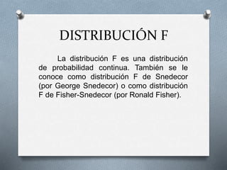 DISTRIBUCIÓN F
La distribución F es una distribución
de probabilidad continua. También se le
conoce como distribución F de Snedecor
(por George Snedecor) o como distribución
F de Fisher-Snedecor (por Ronald Fisher).
 