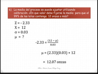 Z = - 2.33
X = 12
 = 0.03
 = ?
-2.33 =
(12 − μ)
0.03
 = (2.33)(0.03) + 12
= 12.07 onzas
b) La media del proceso se puede ajustar utilizando
calibración. ¿En que valor debe fijarse la media para que el
99% de las latas contenga 12 onzas o más?
Mtra. María Luisa Ortega Cruz
 