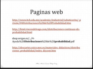 Paginas web
Mtra. María Luisa Ortega Cruz
http://www.itch.edu.mx/academic/industrial/sabaticorita/_p
rivate/04Distribuciones%20de%20Probabilidad.htm
http://html.rincondelvago.com/distribuciones-continuas-de-
probabilidad.html
dxsp.sergas.es/.../4-
Ayuda%20Distribuciones%20de%20probabilidad.pdf
http://descartes.cnice.mec.es/materiales_didacticos/distribu
ciones_probabilidad/index_discont.htm
 