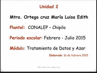 Mtra. María Luisa Ortega Cruz
Unidad 2
Mtra. Ortega cruz María Luisa Edith
Plantel: CONALEP – Chipilo
Periodo escolar: Febrero - Julio 2015
Módulo: Tratamiento de Datos y Azar
Elaborado: 16 de febrero 2015
 