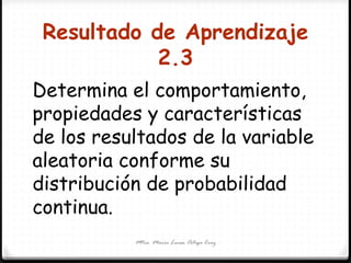 Resultado de Aprendizaje
2.3
Mtra. María Luisa Ortega Cruz
Determina el comportamiento,
propiedades y características
de los resultados de la variable
aleatoria conforme su
distribución de probabilidad
continua.
 