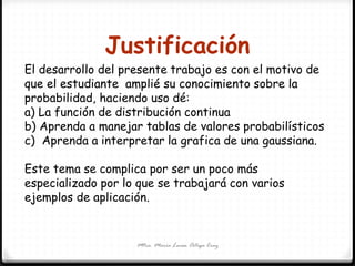 Justificación
Mtra. María Luisa Ortega Cruz
El desarrollo del presente trabajo es con el motivo de
que el estudiante amplié su conocimiento sobre la
probabilidad, haciendo uso dé:
a) La función de distribución continua
b) Aprenda a manejar tablas de valores probabilísticos
c) Aprenda a interpretar la grafica de una gaussiana.
Este tema se complica por ser un poco más
especializado por lo que se trabajará con varios
ejemplos de aplicación.
 