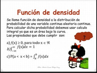 Función de densidad
Mtra. María Luisa Ortega Cruz
Se llama función de densidad a la distribución de
probabilidad de una variable continua aleatoria continua.
Para calcular dicha probabilidad debemos usar calculo
integral ya que es un área bajo la curva.
Las propiedades que debe cumplir son:
a)(x)  0, para todo x  
b)
(x)𝑑𝑥 = 1∞
−∞
c)P(a < x < b) = (x)𝑑𝑥
𝑏
𝑎
?
 