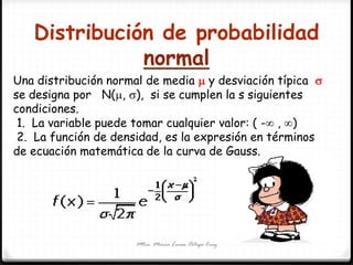 Distribución de probabilidad
normal
Mtra. María Luisa Ortega Cruz
Una distribución normal de media  y desviación típica 
se designa por N(, ), si se cumplen la s siguientes
condiciones.
1. La variable puede tomar cualquier valor: ( - , )
2. La función de densidad, es la expresión en términos
de ecuación matemática de la curva de Gauss.
 