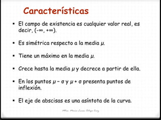Mtra. María Luisa Ortega Cruz
 El campo de existencia es cualquier valor real, es
decir, (-∞, +∞).
 Es simétrica respecto a la media µ.
 Tiene un máximo en la media µ.
 Crece hasta la media µ y decrece a partir de ella.
 En los puntos µ − σ y µ + σ presenta puntos de
inflexión.
 El eje de abscisas es una asíntota de la curva.
Características
 