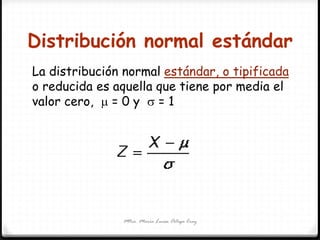 Distribución normal estándar
Mtra. María Luisa Ortega Cruz
La distribución normal estándar, o tipificada
o reducida es aquella que tiene por media el
valor cero,  = 0 y  = 1
 