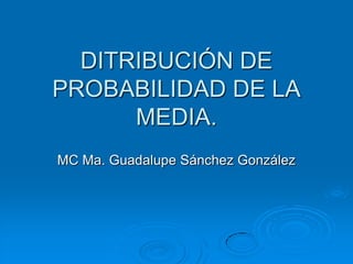DITRIBUCIÓN DE
PROBABILIDAD DE LA
      MEDIA.
MC Ma. Guadalupe Sánchez González
 