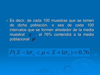    Es decir, de cada 100 muestras que se tomen
    de dicha población, o sea de cada 100
    intervalos que se formen alrededor de la media
    muestral X , el 76% contendrá a la media
    poblacional .


    P( X 1      X
                          X 1      X
                                       ) 0.76
 