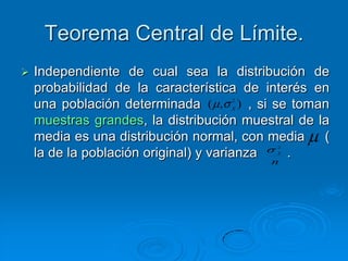 Teorema Central de Límite.
   Independiente de cual sea la distribución de
    probabilidad de la característica de interés en
                                    2
    una población determinada ( , ) , si se toman
                                    X

    muestras grandes, la distribución muestral de la
    media es una distribución normal, con media    (
                                           2

    la de la población original) y varianzaX
                                             .
                                          n
 