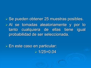  Se pueden obtener 25 muestras posibles.
 Al se tomadas aleatoriamente y por lo
  tanto cualquiera de ellas tiene igual
  probabilidad de ser seleccionada.

 En   este caso en particular:
                   1/25=0.04
 