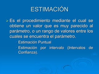 ESTIMACIÓN
 Es el procedimiento mediante el cual se
 obtiene un valor que es muy parecido al
 parámetro, o un rango de valores entre los
 cuales se encuentra el parámetro.
       • Estimación Puntual
       • Estimación por intervalo (Intervalos de
         Confianza).
 
