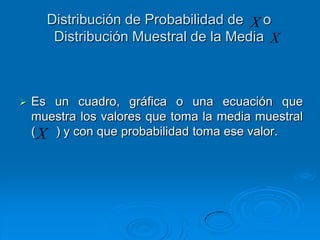 Distribución de Probabilidad de X o
       Distribución Muestral de la Media X



   Es un cuadro, gráfica o una ecuación que
    muestra los valores que toma la media muestral
    ( X ) y con que probabilidad toma ese valor.
 