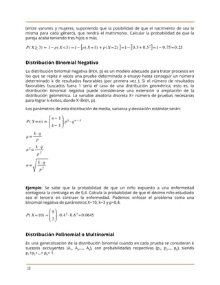  
 
(entre varones y mujeres, suponiendo que la posibilidad de que el nacimiento de sea la
                             
misma para cada género), que tendrá el matrimonio. Calcular la probabilidad de que la
                           
pareja acabe teniendo tres hijos o más. 
 
Distribución Binomial Negativa 
La distribución binomial negativa Bn(n, p) es un modelo adecuado para tratar procesos en
                           
los que se repite ​n veces una prueba determinada o ensayo hasta conseguir un número
                             
determinado k de resultados favorables (por primera vez ). Si el número de resultados
                           
favorables buscados fuera 1 sería el caso de una distribución geométrica, esto es, la
                           
distribución binomial negativa puede considerarse una extensión o ampliación de la
                     
distribución geométrica. La variable aleatoria discreta X= número de pruebas necesarias
                     
para lograr k-éxitos, donde X∼Bn(n, p).  
Los parámetros de esta distribución de media, varianza y desviación estándar serán: 
 
 
Ejemplo​: Se sabe que la probabilidad de que un niño expuesto a una enfermedad
                           
contagiosa la contraiga es de 0,4. Calcula la probabilidad de que el décimo niño estudiado
                             
sea el tercero en contraer la enfermedad. Podemos enfocar el problema como una
                         
binomial negativa de parámetros X=10, k=3 y p=0,4. 
 
Distribución Polinomial o Multinomial 
Es una generalización de la distribución binomial cuando en cada prueba se consideran k
                           
sucesos excluyentes (A​1​, A​2​,..., A​k​), con probabilidades respectivas (p​1​, p​2​…, p​k​), siendo
                       
p​1​+p​2​+...+ p​k​= 1. 
 
10 
 