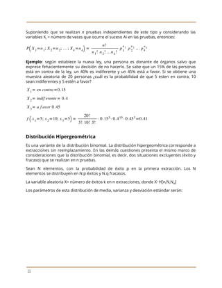  
 
Suponiendo que se realizan ​n pruebas independientes de este tipo y considerando las
                         
variables X​i​ = número de veces que ocurre el suceso Ai en las pruebas, entonces:  
 
Ejemplo​: según establece la nueva ley, una persona es donante de órganos salvo que
                           
exprese fehacientemente su decisión de no hacerlo. Se sabe que un 15% de las personas
                             
está en contra de la ley, un 40% es indiferente y un 45% está a favor. Si se obtiene una
                                       
muestra aleatoria de 20 personas ¿cuál es la probabilidad de que 5 esten en contra, 10
                               
sean indiferentes y 5 estén a favor?  
   
Distribución Hipergeométrica 
Es una variante de la distribución binomial. La distribución hipergeométrica corresponde a
                       
extracciones sin reemplazamiento. En las demás cuestiones presenta el mismo marco de
                       
consideraciones que la distribución binomial, es decir, dos situaciones excluyentes (éxito y
                       
fracaso) que se realizan en n pruebas. 
Sean N elementos, con la probabilidad de éxito p en la primera extracción. Los N
                             
elementos se distribuyen en N.p éxitos y N.q fracasos. 
La variable aleatoria X= número de éxitos k en n extracciones, donde X∼H[n,N,N​A​] 
Los parámetros de esta distribución de media, varianza y desviación estándar serán: 
 
11 
 