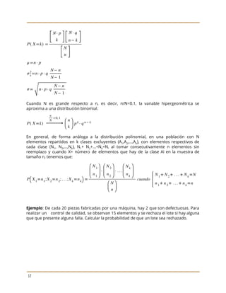  
 
 
Cuando N es grande respecto a n, es decir, n/N<0.1, la variable hipergeométrica se
                           
aproxima a una distribución binomial.  
 
En general, de forma análoga a la distribución polinomial, en una población con N
                           
elementos repartidos en k clases excluyentes (A​1​,A​2​,...,A​k​), con elementos respectivos de
                     
cada clase (N​1​, N​2​,...,N​k​), N​1​+ N​2​+...+N​k​=N, al tomar consecutivamente n elementos sin
                       
reemplazo y cuando X= número de elementos que hay de la clase Ai en la muestra de
                                 
tamaño n, tenemos que:  
 
 
Ejemplo​: De cada 20 piezas fabricadas por una máquina, hay 2 que son defectuosas. Para
                             
realizar un control de calidad, se observan 15 elementos y se rechaza el lote si hay alguna
                                 
que que presente alguna falla. Calcular la probabilidad de que un lote sea rechazado. 
 
12 
 