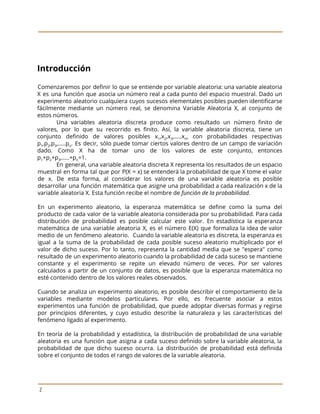  
 
 
Introducción 
Comenzaremos por definir lo que se entiende por variable aleatoria: una variable aleatoria
                         
X es una ​función que asocia un número real a cada punto del espacio muestral. Dado un
                                 
experimento aleatorio cualquiera cuyos sucesos elementales posibles pueden identificarse
                 
fácilmente mediante un número real, se denomina Variable Aleatoria X, al conjunto de
                         
estos números. 
Una variables aleatoria discreta produce como resultado un número finito de
                     
valores, por lo que su recorrido es finito. Así, la variable aleatoria discreta, tiene un
                             
conjunto definido de valores posibles x​1​,x​2​,x​3​,…..x​n​, con probabilidades respectivas
                 
p​1​,p​2​,p​3​,…..p​n​. Es decir, sólo puede tomar ciertos valores dentro de un campo de variación
                           
dado. Como X ha de tomar uno de ​los valores de este conjunto, entonces
                           
p​1​+p​2​+p​3​,…..+p​n​=1.  
En general, una variable aleatoria discreta X representa los resultados de un espacio
                         
muestral en forma tal que por P(X = x) se entenderá la probabilidad de que X tome el valor
                                     
de x. De esta forma, al considerar los valores de una variable aleatoria es posible
                             
desarrollar una función ​matemática que asigne una probabilidad a cada realización x de la
                           
variable aleatoria X. Esta función recibe el nombre de ​función de la probabilidad​. 
 
En un experimento aleatorio, la esperanza ​matemática se define como la suma del
                         
producto de cada ​valor de la variable aleatoria considerada por su probabilidad. Para cada
                           
distribución de probabilidad es posible calcular este valor. En estadística la esperanza
                       
matemática de una variable aleatoria X, es el número E(X) que formaliza la idea de valor
                               
medio de un fenómeno aleatorio. Cuando la variable aleatoria es discreta, la esperanza es
                           
igual a la suma de la probabilidad de cada posible suceso aleatorio multiplicado por el
                             
valor de dicho suceso. Por lo tanto, representa la cantidad media que se "espera" como
                             
resultado de un experimento aleatorio cuando la probabilidad de cada suceso se mantiene
                         
constante y el experimento se repite un elevado número de veces. Por ser valores
                           
calculados a partir de un conjunto de datos, es posible que la esperanza matemática no
                             
esté contenido dentro de los valores reales observados. 
 
Cuando se analiza un experimento aleatorio, es posible describir el comportamiento de la
                         
variables mediante modelos particulares. Por ello, es frecuente asociar a estos
                     
experimentos una función de probabilidad, que puede adoptar diversas formas y regirse
                       
por principios diferentes, y cuyo estudio describe la naturaleza y las características del
                         
fenómeno ligado al experimento.  
 
En teoría de la probabilidad y estadística, la distribución de probabilidad de una variable
                           
aleatoria es una función que asigna a cada suceso definido sobre la variable aleatoria, la
                             
probabilidad de que dicho suceso ocurra. La distribución de probabilidad está definida
                       
sobre el conjunto de todos el rango de valores de la variable aleatoria. 
 
 
2 
 