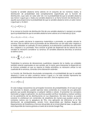  
 
Cuando la variable aleatoria toma valores en el conjunto de los números reales, la
                           
distribución de probabilidad está completamente especificada por la función de
                   
distribución, cuyo valor en cada valor de ​x es la probabilidad de que la variable aleatoria
                               
sea menor o igual que ​x​. Dada una variable aleatoria X, se llama función de distribución a
                                 
aquella que proporciona la probabilidad de que la variable aleatoria tome un valor menor
                           
o igual que x​i​. Es decir: 
 
 
 
Si se conoce la función de distribución F(x) de una variable aleatoria X, siempre se cumple
                               
que la probabilidad de que la variable aleatoria tome valores en el intervalo [a, b] es: 
 
 
 
Así como puede calcularse la esperanza matemática o promedio, es posible calcular la
                         
varianza. Ésta se define como el promedio de las diferencias con de cada valor respecto a
                               
la media, elevadas al cuadrado. En otras palabras, es la desviación cuadrática de cada valor
                             
de x respecto a su promedio. Para conocer el grado de dispersión de los valores de una
                                 
variable es necesario considerar su varianza. En variables aleatorias discretas, la varianza
                       
se define como: 
 
 
 
Tratándose la varianza de desviaciones cuadráticas respecto de la media, sus unidades
                       
también estarán expresadas en ese sentido, por lo tanto, para interpretar la dispersión en
                           
la mismas unidades en que se reporta la media aritmética, es necesario utilizar la raíz
                             
cuadrada de la varianza, conocida como desviación estándar.  
 
La Función de Distribución Acumulada corresponde a la probabilidad de que la variable
                         
aleatoria X tome un valor numérico menor o igual a x, en este sentido representa las
                               
probabilidades acumuladas hasta alcanzar ese valor. Esto se expresa como: 
 
 
 
En este trabajo revisaremos las principales funciones de probabilidades. En el caso en que
                           
los docentes lo deseen, pueden ejercitar estos contenidos es a través de una aplicación
                           
gratuita que puede descargarse a cualquier tableta o celular. Al presentar los conceptos
                         
esenciales y luego la aplicación, los alumnos pueden verificar resultados y realizar cambios
                         
en los parámetros de las distribuciones en sus dispositivos. De esta manera, se puede
                           
conectar lo artefactual con contenidos de estadística de manera que puedan usarse en
                         
contextos áulicos con la apoyatura de TICs. Una aplicación de referencia se es f(x):
                           
distribución de probabilidades, versión 5.6.2, desarrollada por Mathew Bognar del
                   
Departamento de Estadística y Ciencias Actuariales de la Universidad de Iowa. La aplicación
                         
está disponible de manera gratuita a través de la tienda Google Play.  
 
3 
 