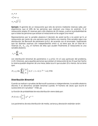 
 
 
Ejemplo​: El gerente de un restaurante que sólo da servicio mediante reservas sabe, por
                           
experiencia, que el 20% de las personas que reservan una mesa no asistirán. Si el
                             
restaurante acepta 25 reservas pero sólo dispone de 20 mesas, ¿cuál es la probabilidad de
                             
que a todas las personas que asistan al restaurante se les asigne una mesa? 
Representemos por la variable aleatoria X decisión de asistir (p=0), o no asistir (p=1), al
                             
restaurante por parte de una persona que ha hecho una reserva. Esta variable sigue una
                             
distribución de Bernoulli de parámetro p=0,2, de acuerdo con el enunciado. Suponiendo
                       
que las distintas reservas son independientes entre sí, se tiene que, de un total de n
                               
reservas (X​1​, X​2​….,X​n​), el número de ellas que acuden finalmente al restaurante es una
                           
variable aleatoria 
 
con distribución binomial de parámetros ​n y p=0,2. En el caso particular del problema,
                           
n=25. Entonces, para aquellas personas que asistan al restaurante de las 25 que han hecho
                             
la reserva puedan disponer de una mesa, debe ocurrir que acudan 20 o menos. Así se tiene
                                 
que: 
 
Distribución Binomial 
Cuando se realizan ​n pruebas de Bernouilli sucesivas e independientes, la variable aleatoria
                         
discreta X se denomina variable binomial cuando: X="número de veces que ocurre el
                         
suceso éxito en ​n​ pruebas" ∼X B(n, p).  
La función de probabilidad de esta distribución viene dada por:  
 
Los parámetros de esta distribución de media, varianza y desviación estándar serán: 
 
6 
 