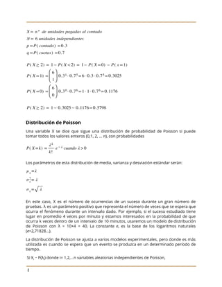  
 
 
Distribución de Poisson 
Una variable X se dice que sigue una distribución de probabilidad de Poisson si puede
                             
tomar todos los valores enteros (0,1, 2, ... ​n​), con probabilidades 
 
Los parámetros de esta distribución de media, varianza y desviación estándar serán: 
 
En este caso, X es el número de ocurrencias de un suceso durante un gran número de
                                 
pruebas. λ es un parámetro positivo que representa el número de veces que se espera que
                               
ocurra el fenómeno durante un intervalo dado. Por ejemplo, si el suceso estudiado tiene
                           
lugar en promedio 4 veces por minuto y estamos interesados en la probabilidad de que
                             
ocurra k veces dentro de un intervalo de 10 minutos, usaremos un modelo de distribución
                             
de Poisson con λ = 10×4 = 40. La constante ​e​, es la base de los logaritmos naturales
                                   
(​e​=2,71828...). 
La distribución de Poisson se ajusta a varios modelos experimentales, pero donde es más
                           
utilizada es cuando se espera que un evento se produzca en un determinado período de
                             
tiempo. 
Si X​i​ ∼ P(λ​i​) donde i= 1,2,...n variables aleatorias independientes de Poisson,  
 
8 
 