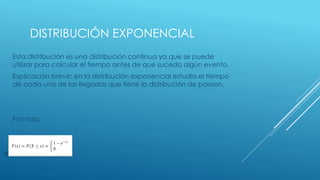 DISTRIBUCIÓN EXPONENCIAL
Esta distribución es una distribución continua ya que se puede
utilizar para calcular el tiempo antes de que suceda algún evento.
Explicación breve: en la distribución exponencial estudia el tiempo
de cada una de las llegadas que tiene la distribución de poisson.
Formula:
 